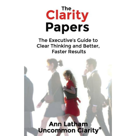 The Clarity Papers: The Executive's Guide to Clear Thinking and Better, Faster Results, (Paperback)