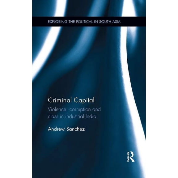 Exploring the Political in South Asia Criminal Capital: Violence, Corruption and Class in Industrial India, (Paperback)