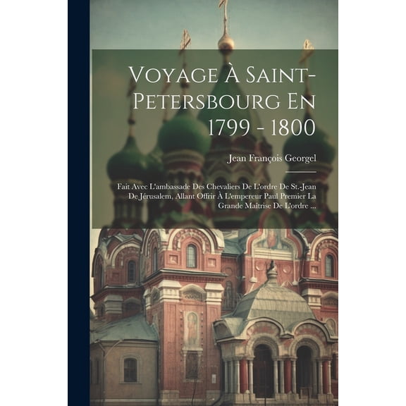 Voyage À Saint-petersbourg En 1799 - 1800: Fait Avec L'ambassade Des Chevaliers De L'ordre De St.-jean De Jérusalem, Allant Offrir À L'empereur Paul Premier La Grande Maîtrise De L'ordre ... (Paperbac