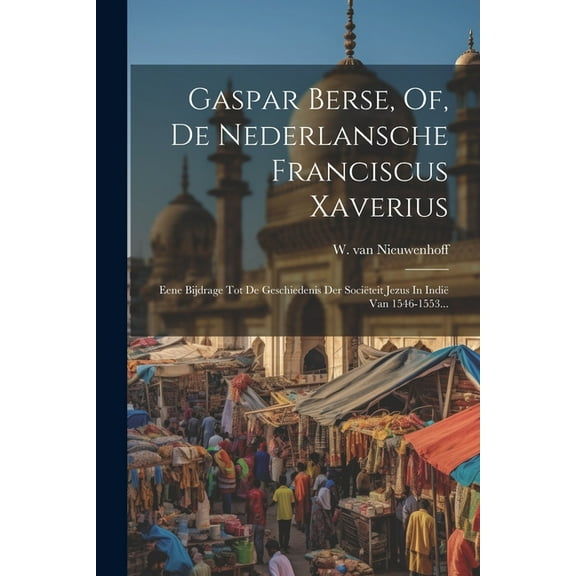 Gaspar Berse, Of, De Nederlansche Franciscus Xaverius: Eene Bijdrage Tot De Geschiedenis Der Sociëteit Jezus In Indië Van 1546-1553... (Paperback)