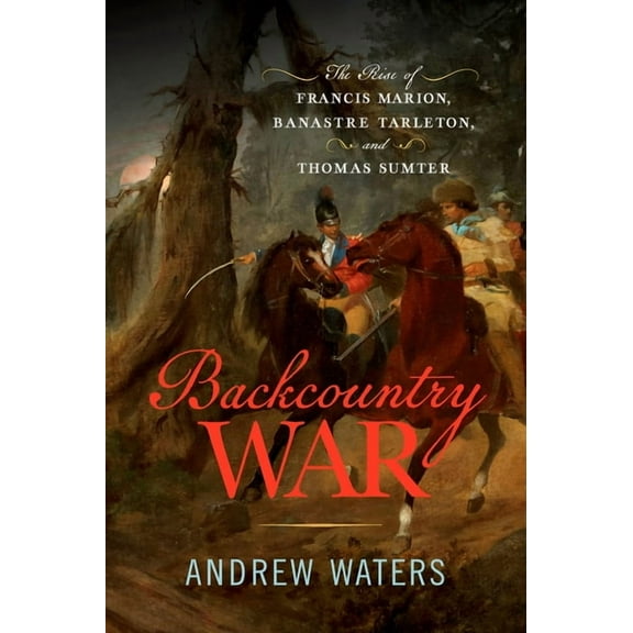 Backcountry War: The Rise of Francis Marion, Banastre Tarleton, and Thomas Sumter, (Hardcover)