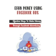 Earn Money Using Facebook Ads : Effective Ways To Make Money Through Facebook Advertising: Make Money Managing Facebook Ads (Paperback)