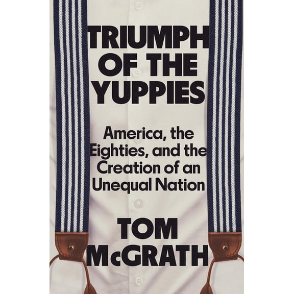 Triumph of the Yuppies: America, the Eighties, and the Creation of an Unequal Nation, (Hardcover)
