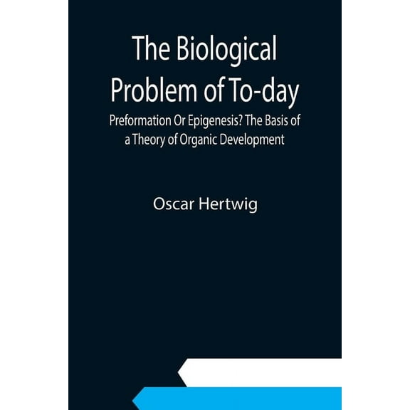 The Biological Problem of To-day: Preformation Or Epigenesis? The Basis of a Theory of Organic Development, (Paperback)