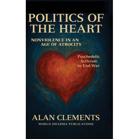 Politics of the Heart: Nonviolence in an Age of Atrocity - Psychedelic Activism to End War, (Hardcover)