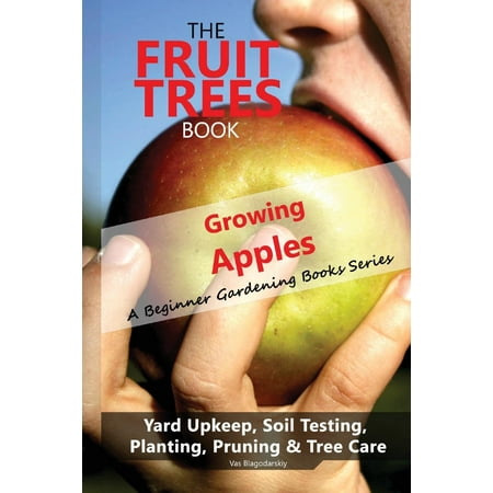 The Fruit Trees Book : Growing Apples - A Beginner Gardening Books Series; Yard Upkeep, Soil Testing, Planting, Pruning & Tree Care: Your No-Nonsense Guide to a Juicy Apple (Best Way To Prune Apple Trees)