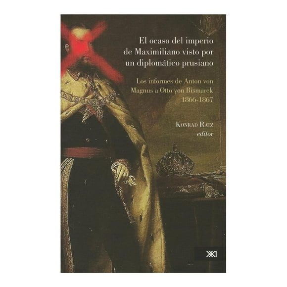 El Ocaso del Imperio de Maximiliano Visto Por un Diplomatico Prusiano: los Informes de Anton Von Mag Siglo Xxi Editores Konrad Ratz