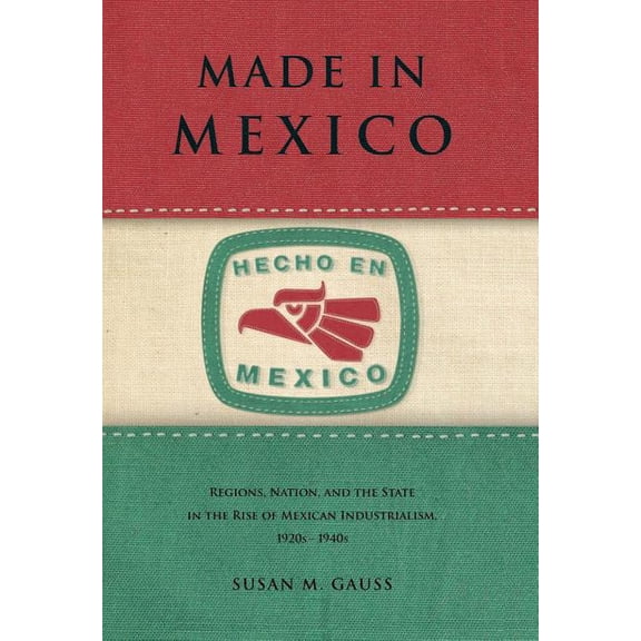 Made in Mexico: Regions, Nation, and the State in the Rise of Mexican Industrialism, 1920s-1940s, (Paperback)