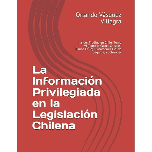 La Información Privilegiada en la Legislación Chilena : Insider Trading en Chile. Tomo VI (Parte II. Casos: Chispas; Banco Chile; Euroamérica Cía. de Seguros, y Schwager (Paperback)
