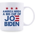 thumbnail image 2 of Joe Biden Mug - America Needs A Big Cup Of Joe Biden Mug - Great Present Ideas for Mom, Dad, Wife, Husband, Son, Daughter, Friend, Colleague, Coworker - 11 oz Coffee Mug, 2 of 7