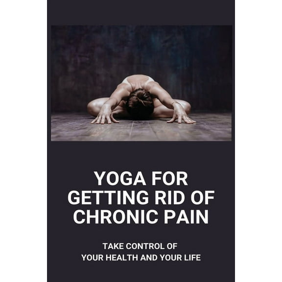 Yoga For Getting Rid Of Chronic Pain: Take Control Of Your Health And Your Life: Benefits Of Yoga For Chronic Pain (Paperback)