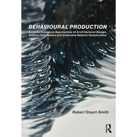 Behavioural Production: Semi-Autonomous Approaches to Architectural Design Robotic Fabrication and Collective Robotic C (Paperback)