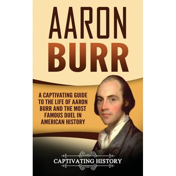 Aaron Burr: A Captivating Guide to the Life of Aaron Burr and the Most Famous Duel in American History, (Hardcover)