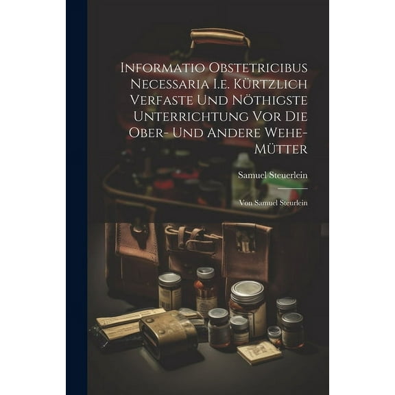 Informatio Obstetricibus Necessaria I.e. Kürtzlich Verfaste Und Nöthigste Unterrichtung Vor Die Ober- Und Andere Wehe-mütter: Von Samuel Steurlein (Paperback)