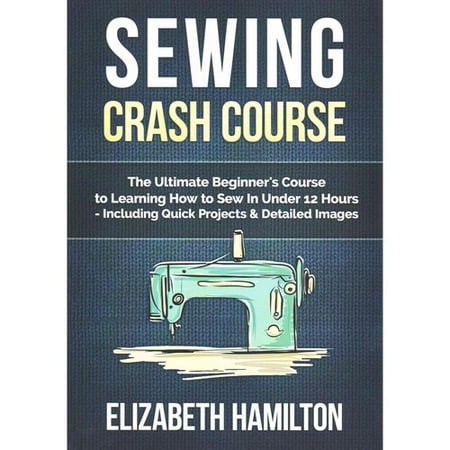 Sewing Crash Course: The Ultimate Beginner's Course to Learning How to Sew in Under 12 Hours Including Quick Projects & Detailed Images