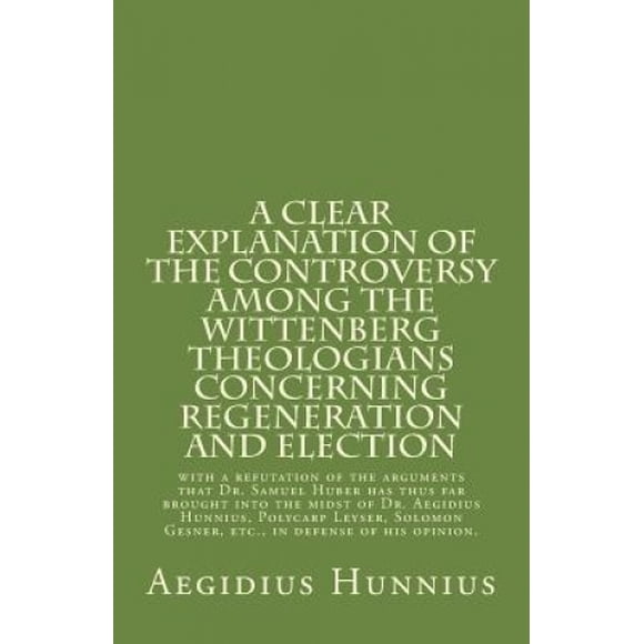 Une Explication Claire de la Controverse parmi les Théologiens de Wittenberg: Concernant la Régénération et l'Élection avec une Réfutation des Arguments Que le Dr. Samuel Huber A jusqu'à Présent Apporté dans le Milieu