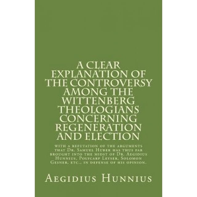 Une Explication Claire de la Controverse parmi les Théologiens de Wittenberg: Concernant la Régénération et l'Élection avec une Réfutation des Arguments Que le Dr. Samuel Huber A jusqu'à Présent Apporté dans le Milieu