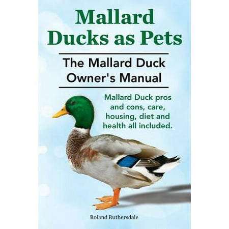 Mallard Ducks as Pets. the Mallard Duck Owner's Manual. Mallard Duck Pros and Cons, Care, Housing, Diet and Health All