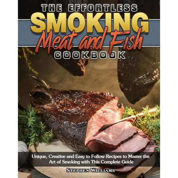 The Effortless Smoking Meat and Fish Cookbook : Unique, Creative and Easy to Follow Recipes to Master the Art of Smoking with This Complete Guide (Paperback)