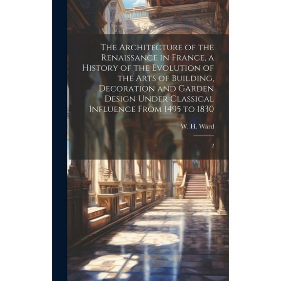 The Architecture of the Renaissance in France, a History of the Evolution of the Arts of Building, Decoration and Garden Design Under Classical Influence From 1495 to 1830 : 2 (Hardcover)