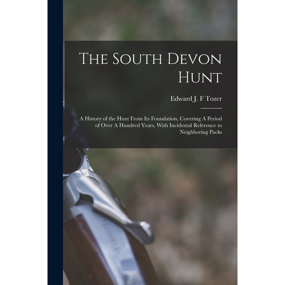 The South Devon Hunt: A History of the Hunt From its Foundation, Covering A Period of Over A Hundred Years, With Incidental Reference to Neighboring Packs (Paperback)