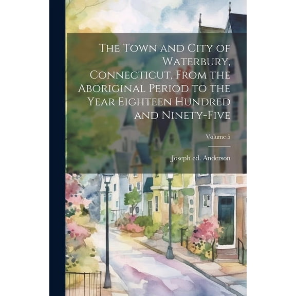 The Town and City of Waterbury, Connecticut, From the Aboriginal Period to the Year Eighteen Hundred and Ninety-five; Volume 5 (Paperback)