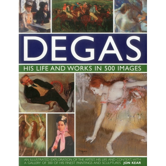 Degas: His Life and Works in 500 Images : An illustrated exploration of the artist, his life and context with a gallery of 300 of his finest paintings and sculptures (Hardcover)
