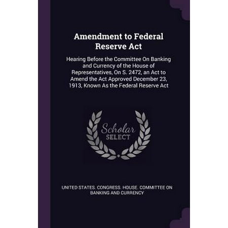 Federal Reserve Currency Amendment to Federal Reserve ACT : Hearing Before the Committee on Banking and Currency of the House of Representatives, on S. 2472, an ACT to Amend the ACT Approved December 23, 1913, Known as the Federal Reserve ACT ()