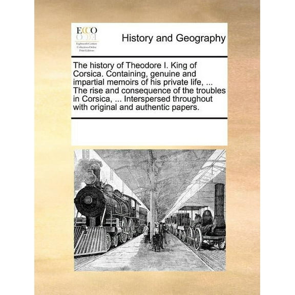 The History of Theodore I. King of Corsica. Containing, Genuine and Impartial Memoirs of His Private Life, ... the Rise and Consequence of the Troubles in Corsica, ... Interspersed Throughout with Original and Authentic Papers.