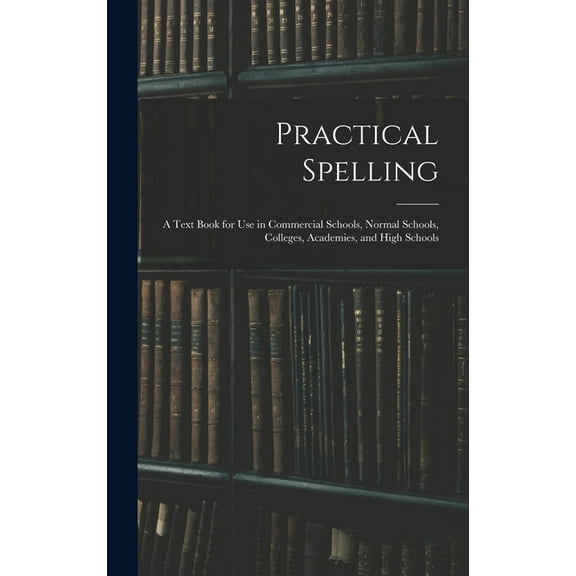 Practical Spelling: a Text Book for Use in Commercial Schools, Normal Schools, Colleges, Academies, and High Schools, (Hardcover)