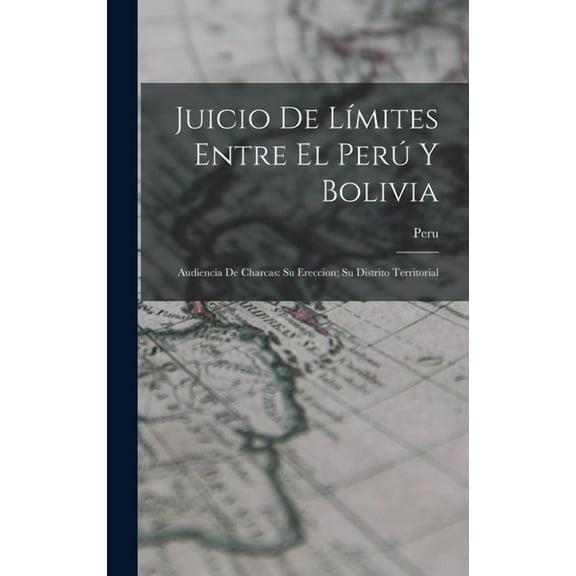 Juicio De LÃ­mites Entre El PerÃº Y Bolivia: Audiencia De Charcas: Su Ereccion; Su Distrito Territorial, (Hardcover)