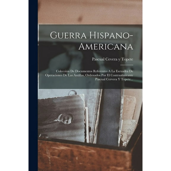 Guerra Hispano-americana : Colección De Documentos Referentes A La Escuadra De Operaciones De Las Antillas, Ordenados Por El Contraalmirante Pascual Cervera Y Topete... (Paperback)