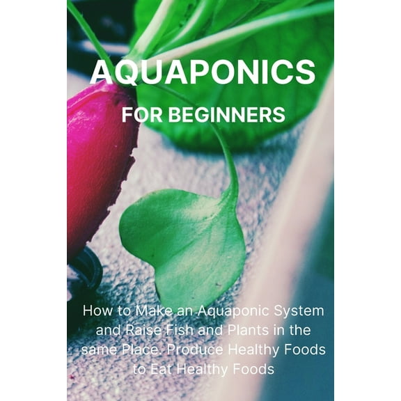 Aquaponics for Beginners: How to Make an Aquaponic System and Raise Fish and Plants in the same Place. Produce Healthy F, (Paperback)
