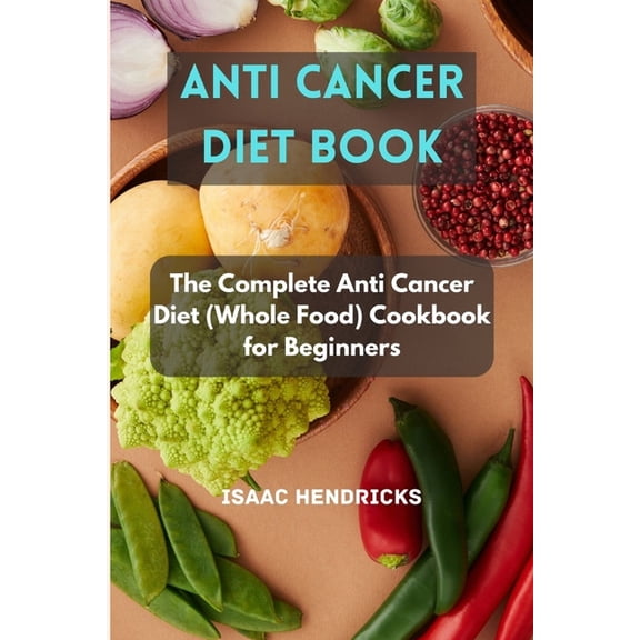 Anti Cancer Diet Book: The Complete Anti Cancer Diet (Whole Food) Cookbook for Beginners (Paperback)