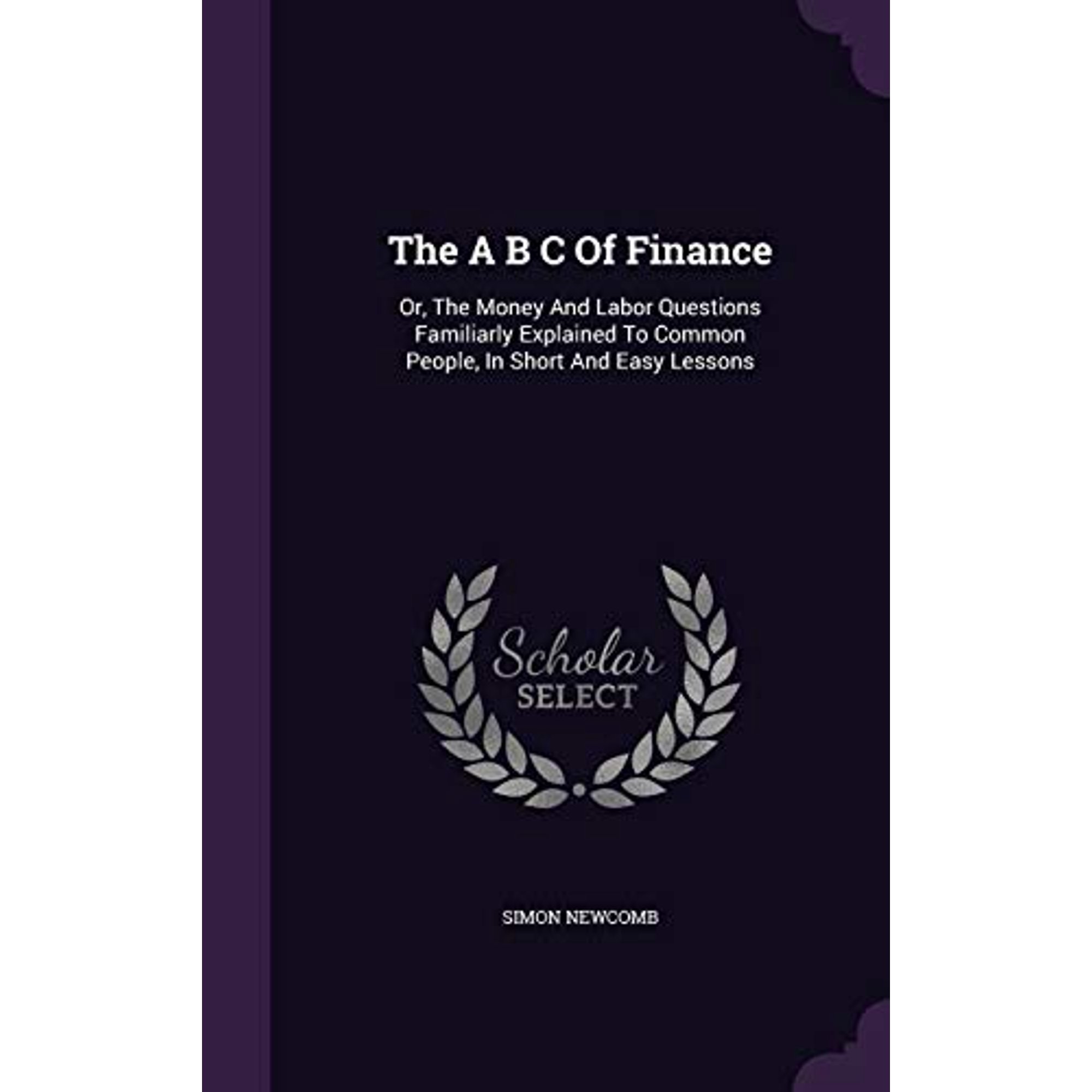The A B C Of Finance: Or, The Money And Labor Questions Familiarly Explained To Common People, In Short And Easy Lessons Hardcover 1346927677 9781346927671 Simon Newcomb