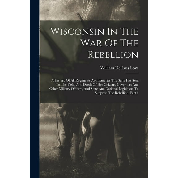 Wisconsin In The War Of The Rebellion: A History Of All Regiments And Batteries The State Has Sent To The Field, And Deeds Of Her Citizens, Governors And Other Military Officers, And State And Nationa