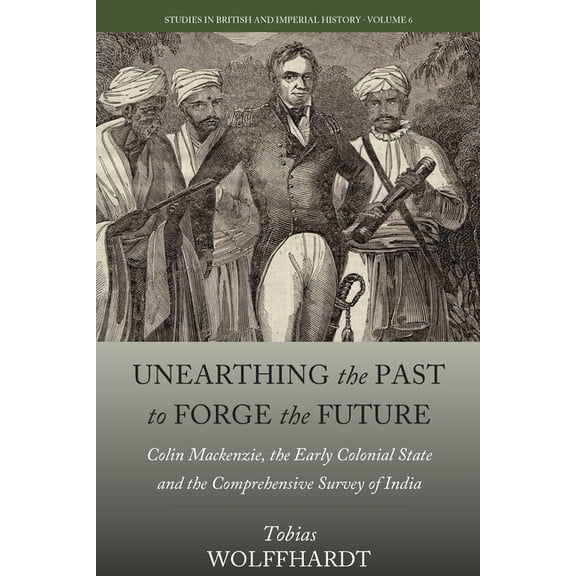 Studies in British and Imperial History Unearthing the Past to Forge the Future: Colin Mackenzie, the Early Colonial State, and the Comprehensive Survey of Indi, Book 6, (Hardcover)