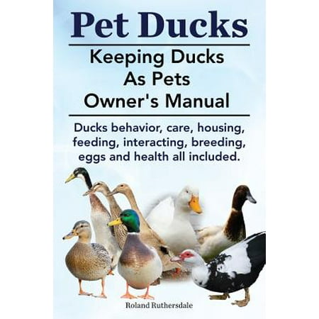 Pet Ducks. Keeping Ducks as Pets Owner's Manual. Ducks Behavior, Care, Housing, Feeding, Interacting, Breeding, Eggs and Health All