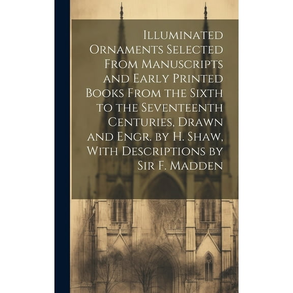 Illuminated Ornaments Selected From Manuscripts and Early Printed Books From the Sixth to the Seventeenth Centuries, Drawn and Engr. by H. Shaw, With Descriptions by Sir F. Madden (Hardcover)
