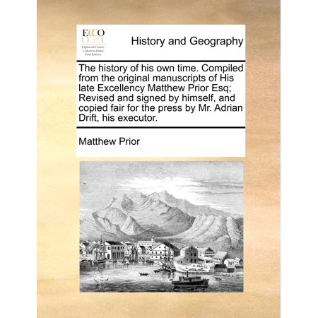 The History of His Own Time. Compiled from the Original Manuscripts of His Late Excellency Matthew Prior Esq; Revised and Signed by Himself, and Copied Fair for the Press by Mr. Adrian Drift, His Executor.
