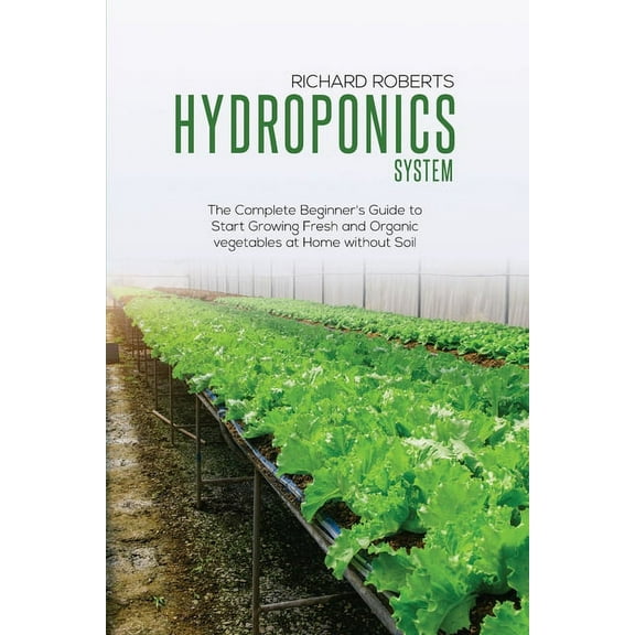 Hydroponics System: The Complete Beginner's Guide to Start Growing Fresh and Organic Vegetables at Home without Soil