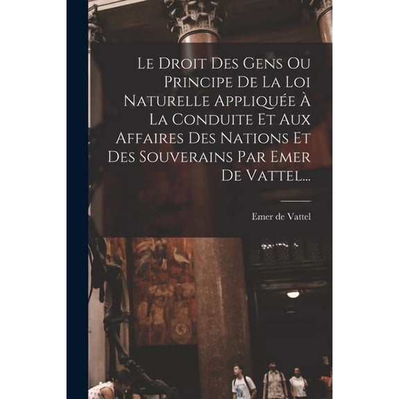 Le Droit Des Gens Ou Principe De La Loi Naturelle Appliquée À La Conduite Et Aux Affaires Des Nations Et Des Souverains , (Paperback)