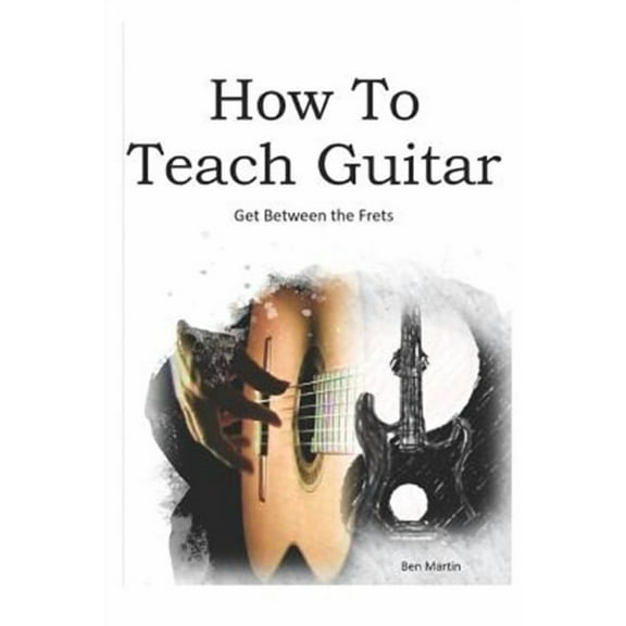 How to Teach Guitar - A Comprehensive Guide: Get Between the Frets, Turn Your Passion Into Your Profession and Start Making a Difference Today! (Paperback)