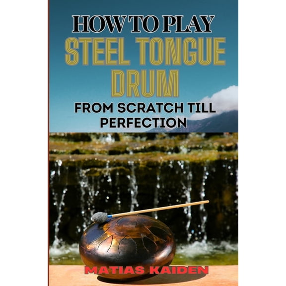 How to Play Steel Tongue Drum from Scratch Till Perfection: Comprehensive Beginner's Guide To Learning, Practicing, And , (Paperback)