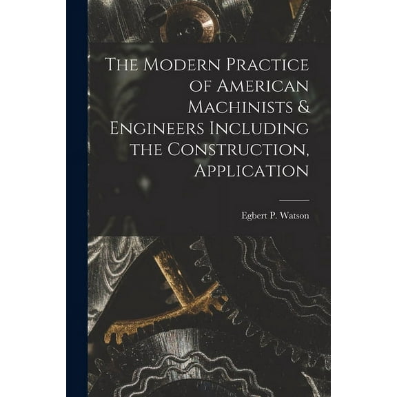 The Modern Practice of American Machinists & Engineers Including the Construction, Application (Paperback)