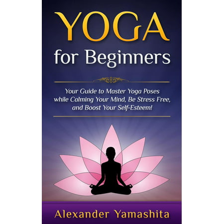 Yoga: for Beginners: Your Guide to Master Yoga Poses While Calming your Mind, Be Stress Free, and Boost your Self-esteem! -