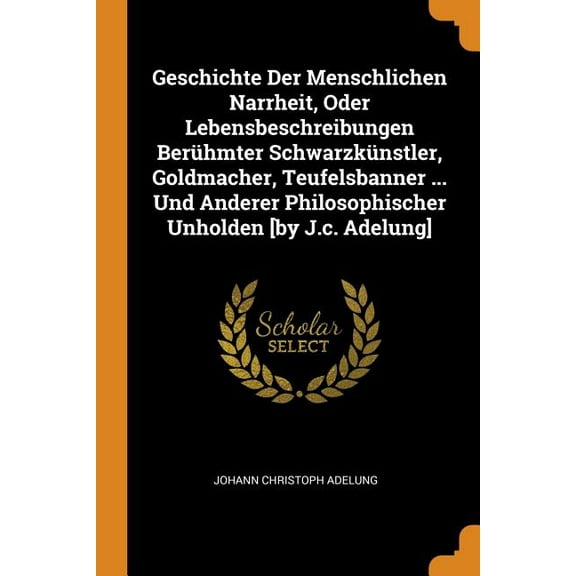 Geschichte Der Menschlichen Narrheit, Oder Lebensbeschreibungen Berühmter Schwarzkünstler, Goldmacher, Teufelsbanner ... Und Anderer Philosophischer Unholden [by J.C. Adelung] (Paperback)