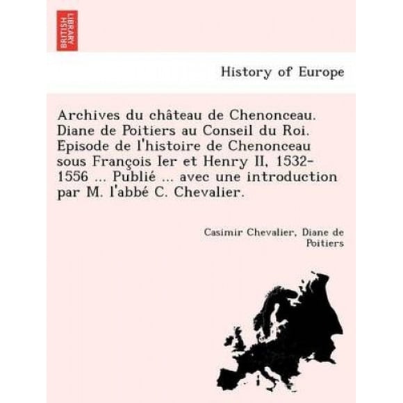 Archives du Cha Château de Chenonceau. Diane de Poitiers au Conseil du Roi. E Pisode de L'Histoire de Chenonceau sous Français Ier et Henry II, 1532-1556... Publie... avec une Introduction par M. L'Ab