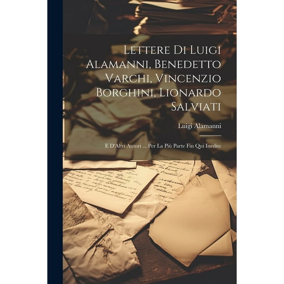 Lettere Di Luigi Alamanni, Benedetto Varchi, Vincenzio Borghini, Lionardo Salviati: E D'Altri Autori ... Per La Più Parte Fin Qui Inedite (Paperback)