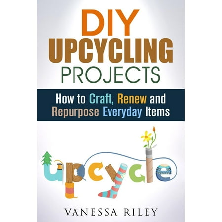 DIY Upcycling Projects: How to Craft, Renew and Repurpose Everyday Items -